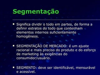 SegmentaçãoSegmentação
 Significa dividir o todo em partes, de forma aSignifica dividir o todo em partes, de forma a
definir estratos do todo que contenhamdefinir estratos do todo que contenham
elementos internos suficientementeelementos internos suficientemente
homogêneos.homogêneos.
 SEGMENTAÇÃO DE MERCADO: é um ajusteSEGMENTAÇÃO DE MERCADO: é um ajuste
racional e mais preciso do produto e do esforçoracional e mais preciso do produto e do esforço
de marketing às exigências dode marketing às exigências do
consumidor/usuário.consumidor/usuário.
 SEGMENTO: deve ser identificável, mensurávelSEGMENTO: deve ser identificável, mensurável
e acessível.e acessível.
 