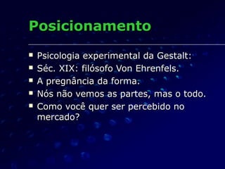 PosicionamentoPosicionamento
 Psicologia experimental da Gestalt:Psicologia experimental da Gestalt:
 Séc. XIX: filósofo Von Ehrenfels.Séc. XIX: filósofo Von Ehrenfels.
 A pregnância da forma.A pregnância da forma.
 Nós não vemos as partes, mas o todo.Nós não vemos as partes, mas o todo.
 Como você quer ser percebido noComo você quer ser percebido no
mercado?mercado?
 