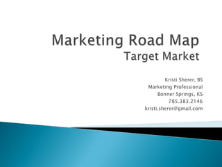 Marketing Road MapTarget Market Kristi Sherer, BS Marketing Professional Bonner Springs, KS  785.383.2146 kristi.sherer@gmail.com 