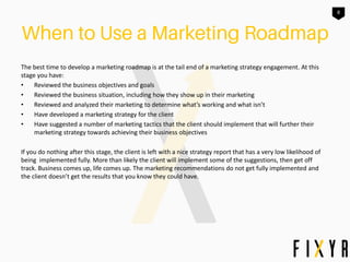 8
The best time to develop a marketing roadmap is at the tail end of a marketing strategy engagement. At this
stage you have:
• Reviewed the business objectives and goals
• Reviewed the business situation, including how they show up in their marketing
• Reviewed and analyzed their marketing to determine what’s working and what isn’t
• Have developed a marketing strategy for the client
• Have suggested a number of marketing tactics that the client should implement that will further their
marketing strategy towards achieving their business objectives
If you do nothing after this stage, the client is left with a nice strategy report that has a very low likelihood of
being implemented fully. More than likely the client will implement some of the suggestions, then get off
track. Business comes up, life comes up. The marketing recommendations do not get fully implemented and
the client doesn’t get the results that you know they could have.
 