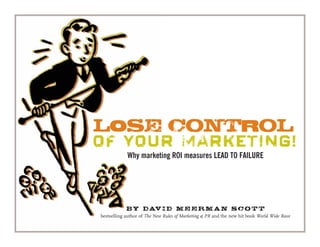 LOSE CONTROL
OF YOUR MARKETING!
Why marketing ROI measures LEAD TO FAILURE
By David Meerman Scott
bestselling author of The New Rules of Marketing & PR and the new hit book World Wide Rave
 