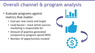 • Evaluate programs against
metrics that matter
• Cost per new name and target
• Lead Source – track which sources
marketing is responsible for
• Amount of pipeline generated
compared to program spend (ROI)
• Number of opportunities created
Overall channel & program analysis
 