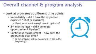 • Look at programs at different time points
• Immediately – did it have the response I
expected? (# of new names)
• If not, what went wrong? How to optimize?
• 2-4 months later – did it generate
opportunities? Pipeline?
• Continuous reassessment – how does the
program do over time?
• Is the program still performing as it did in the
beginning?
Overall channel & program analysis
 