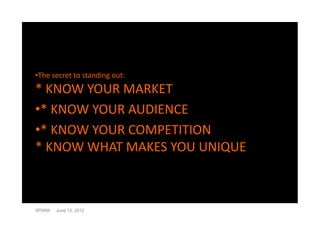•The secret to standing out:
* KNOW YOUR MARKET
•* KNOW YOUR AUDIENCE
•* KNOW YOUR COMPETITION
* KNOW WHAT MAKES YOU UNIQUE



SPARK   June 12, 2012
 