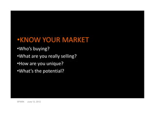 •KNOW YOUR MARKET
•Who’s buying?
•What are you really selling?
•How are you unique?
•What’s the potential?




SPARK   June 12, 2012
 