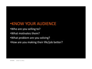 •KNOW YOUR AUDIENCE
•Who are you selling to?
•What motivates them?
•What problem are you solving?
•How are you making their life/job better?




SPARK   June 12, 2012
 