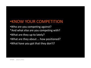 •KNOW YOUR COMPETITION
•Who are you competing against?
*And what else are you competing with?
•What are they up to lately?
•What are they about … how positioned?
•What have you got that they don’t?




SPARK   June 12, 2012
 