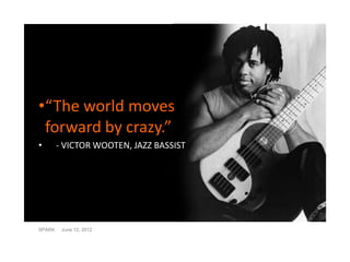 •“The world moves
 forward by crazy.”
•       - VICTOR WOOTEN, JAZZ BASSIST




SPARK    June 12, 2012
 