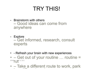 TRY THIS!
- Brainstorm with others
    – Good ideas can come from
    anywhere

- Explore
    – Get informed, research, consult
    experts

• - Refresh your brain with new experiences
• – Get out of your routine … routine =
  rut
SPARK   June 12, 2012




• – Take a different route to work, park
 