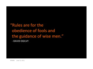 “Rules are for the
 obedience of fools and
 the guidance of wise men.”
 - DAVID OGILVY




SPARK   June 12, 2012
 