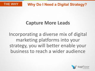 Capture More Leads
Incorporating a diverse mix of digital
marketing platforms into your
strategy, you will better enable your
business to reach a wider audience
Why Do I Need a Digital Strategy?
 