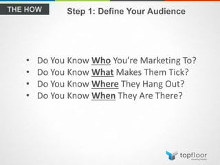 Step 1: Define Your Audience
• Do You Know Who You’re Marketing To?
• Do You Know What Makes Them Tick?
• Do You Know Where They Hang Out?
• Do You Know When They Are There?
 