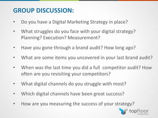 GROUP DISCUSSION:
• Do you have a Digital Marketing Strategy in place?
• What struggles do you face with your digital strategy?
Planning? Execution? Measurement?
• Have you gone through a brand audit? How long ago?
• What are some items you uncovered in your last brand audit?
• When was the last time you did a full competitor audit? How
often are you revisiting your competitors?
• What digital channels do you struggle with most?
• Which digital channels have been great success?
• How are you measuring the success of your strategy?
 