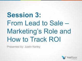 Session 3:
From Lead to Sale –
Marketing’s Role and
How to Track ROI
Presented by: Justin Kerley
 