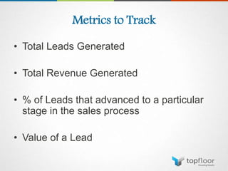 Metrics to Track
• Total Leads Generated
• Total Revenue Generated
• % of Leads that advanced to a particular
stage in the sales process
• Value of a Lead
 