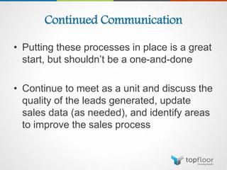 Continued Communication
• Putting these processes in place is a great
start, but shouldn’t be a one-and-done
• Continue to meet as a unit and discuss the
quality of the leads generated, update
sales data (as needed), and identify areas
to improve the sales process
 