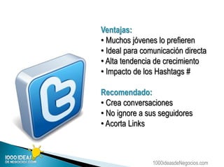 1000ideasdeNegocios.com
Ventajas:
• Muchos jóvenes lo prefieren
• Ideal para comunicación directa
• Alta tendencia de crecimiento
• Impacto de los Hashtags #
Recomendado:
• Crea conversaciones
• No ignore a sus seguidores
• Acorta Links
 