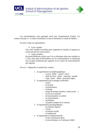 Les consommateurs sont regroupés selon leur comportement d’achat. Les
critères sont par ex : le statut d’utilisateur, le taux d’utilisation, le statut de fidélité,…

        Il existe 2 types de segmentation :

                     à une variable :
                Une seule variable est utilisée pour segmenter le marché, le segment se
                retrouvant dès lors moins précis.
                     multi-variables :
                On prend différents critères que l’on va découper selon une variable ou
                2. On a alors plus d’informations sur les consommateurs, le marketing
                mix est plus satisfaisant par segment et on a moins de consommateurs
                par segment.

        Exercice : Segmenter le marché des voitures :

                            1. la segmentation sociodémographique :
                                      - revenu : faible – moyen - élevé
                                      - taille du foyer : petite – moyenne - grande
                                      - l’âge : jeune – adulte - personnes âgées
                            2. la segmentation par avantages recherchés :
                                      - le prix
                                      - la sécurité
                                      - la performance
                                      - le design
                                      - image de marque (sportive, statut social,…)
                                      - les services associés
                                      - la fonctionnalité, le confort
                                      - la consommation
                                      - la pollution
                                      - la qualité (origine de la voiture)
                            3. la segmentation psychographique :
                                      - les éternels inquiets
                                      - l’écolo
                                      - la réussite sociale
                                      - le traditionnel
                            4. la segmentation comportementale :
                                      - le taux d’utilisation (km)
                                      - le non utilisateur ou l’utilisateur fidèle


                                                                                           20
 