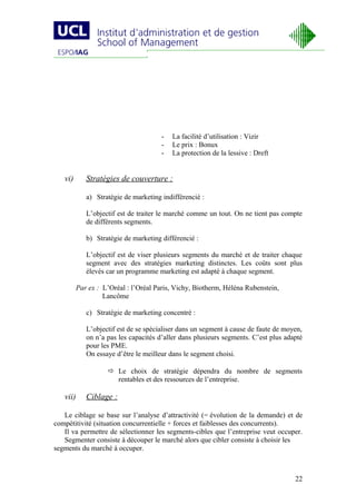 -   La facilité d’utilisation : Vizir
                                       -   Le prix : Bonux
                                       -   La protection de la lessive : Dreft


   vi)       Stratégies de couverture :

             a) Stratégie de marketing indifférencié :

             L’objectif est de traiter le marché comme un tout. On ne tient pas compte
             de différents segments.

             b) Stratégie de marketing différencié :

             L’objectif est de viser plusieurs segments du marché et de traiter chaque
             segment avec des stratégies marketing distinctes. Les coûts sont plus
             élevés car un programme marketing est adapté à chaque segment.

          Par ex : L’Oréal : l’Oréal Paris, Vichy, Biotherm, Héléna Rubenstein,
                   Lancôme

             c) Stratégie de marketing concentré :

             L’objectif est de se spécialiser dans un segment à cause de faute de moyen,
             on n’a pas les capacités d’aller dans plusieurs segments. C’est plus adapté
             pour les PME.
             On essaye d’être le meilleur dans le segment choisi.

                     Le choix de stratégie dépendra du nombre de segments
                      rentables et des ressources de l’entreprise.

   vii)      Ciblage :

   Le ciblage se base sur l’analyse d’attractivité (= évolution de la demande) et de
compétitivité (situation concurrentielle + forces et faiblesses des concurrents).
   Il va permettre de sélectionner les segments-cibles que l’entreprise veut occuper.
   Segmenter consiste à découper le marché alors que cibler consiste à choisir les
segments du marché à occuper.



                                                                                     22
 
