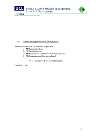 iii)    Méthodes de prévision de la demande :

Il existe différents type des méthodes de prévision :
              Méthodes subjectives,
              Méthodes objectives
              Méthodes naïves (sur base d’observations passées)
              Méthodes causales (facteurs explicatifs)

                      Il y a nécessité d’une approche intégrée

Plus slide 31 p 65




                                                                   29
 