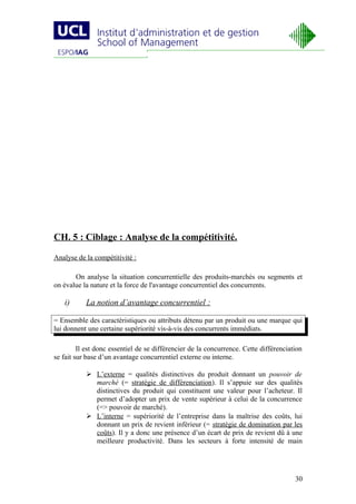 CH. 5 : Ciblage : Analyse de la compétitivité.

Analyse de la compétitivité :

       On analyse la situation concurrentielle des produits-marchés ou segments et
on évalue la nature et la force de l'avantage concurrentiel des concurrents.

   i)      La notion d’avantage concurrentiel :

= Ensemble des caractéristiques ou attributs détenu par un produit ou une marque qui
lui donnent une certaine supériorité vis-à-vis des concurrents immédiats.

         Il est donc essentiel de se différencier de la concurrence. Cette différenciation
se fait sur base d’un avantage concurrentiel externe ou interne.

            L’externe = qualités distinctives du produit donnant un pouvoir de
             marché (= stratégie de différenciation). Il s’appuie sur des qualités
             distinctives du produit qui constituent une valeur pour l’acheteur. Il
             permet d’adopter un prix de vente supérieur à celui de la concurrence
             (=> pouvoir de marché).
            L’interne = supériorité de l’entreprise dans la maîtrise des coûts, lui
             donnant un prix de revient inférieur (= stratégie de domination par les
             coûts). Il y a donc une présence d’un écart de prix de revient dû à une
             meilleure productivité. Dans les secteurs à forte intensité de main




                                                                                       30
 