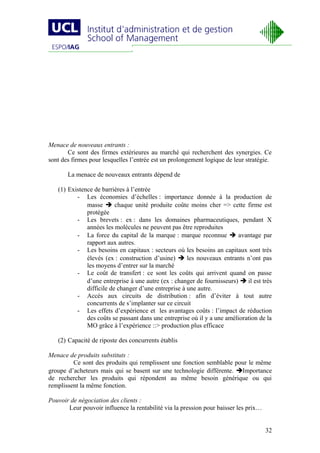 Menace de nouveaux entrants :
       Ce sont des firmes extérieures au marché qui recherchent des synergies. Ce
sont des firmes pour lesquelles l’entrée est un prolongement logique de leur stratégie.

       La menace de nouveaux entrants dépend de

   (1) Existence de barrières à l’entrée
          - Les économies d’échelles : importance donnée à la production de
              masse  chaque unité produite coûte moins cher => cette firme est
              protégée
          - Les brevets : ex : dans les domaines pharmaceutiques, pendant X
              années les molécules ne peuvent pas être reproduites
          - La force du capital de la marque : marque reconnue  avantage par
              rapport aux autres.
          - Les besoins en capitaux : secteurs où les besoins an capitaux sont très
              élevés (ex : construction d’usine)  les nouveaux entrants n’ont pas
              les moyens d’entrer sur la marché
          - Le coût de transfert : ce sont les coûts qui arrivent quand on passe
              d’une entreprise à une autre (ex : changer de fournisseurs)  il est très
              difficile de changer d’une entreprise à une autre.
          - Accès aux circuits de distribution : afin d’éviter à tout autre
              concurrents de s’implanter sur ce circuit
          - Les effets d’expérience et les avantages coûts : l’impact de réduction
              des coûts se passant dans une entreprise où il y a une amélioration de la
              MO grâce à l’expérience ::> production plus efficace

   (2) Capacité de riposte des concurrents établis

Menace de produits substituts :
         Ce sont des produits qui remplissent une fonction semblable pour le même
groupe d’acheteurs mais qui se basent sur une technologie différente. Importance
de rechercher les produits qui répondent au même besoin générique ou qui
remplissent la même fonction.

Pouvoir de négociation des clients :
       Leur pouvoir influence la rentabilité via la pression pour baisser les prix…


                                                                                      32
 