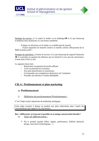 Stratégie du suiveur : il va copier le leader ou la challenger il n’a pas beaucoup
d’ambition mais néanmoins il a une bonne rentabilité

      Il aligne ses décisions sur le leader vu sa faible part de marché.
         Il peut segmenter de manière créative le marché, utiliser efficacement de la
R&D et penser petit !

Stratégie du spécialiste : Comme le suiveur, il n’a pas beaucoup de capacité financière
 il va prendre un segment de référence qui est attractif et avec peu de concurrence,
il tente alors d’être le seul

Le segment choisi doit :
      - Représenter un potentiel de profit suffisant
      - Avoir un potentiel de croissance
      - Etre peut attractif pour la concurrence
      - Correspondre aux compétences distinctives de l’entreprise
      - Posséder une barrière à l’entrée défendable



CH. 6 : Positionnement et plan marketing

   A. Positionnement

   i)       Définition du positionnement Positionnement :

C’est l’étape la plus importante du marketing stratégique.

Cette étape consiste à donner au produit une place déterminée dans l’esprit des
consommateurs par rapport à la concurrence.

But = différencier en trouvant si possible un avantage concurrentiel durable !
   ii)      Types de différenciation :

          Par le produit (qualité (Miel, Apple), performance, fiabilité (duracel),
           design, innovation technologique…)



                                                                                    35
 