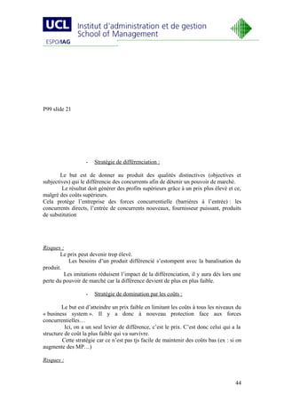 P99 slide 21




                   -   Stratégie de différenciation :

        Le but est de donner au produit des qualités distinctives (objectives et
subjectives) qui le différencie des concurrents afin de détenir un pouvoir de marché.
        Le résultat doit générer des profits supérieurs grâce à un prix plus élevé et ce,
malgré des coûts supérieurs.
Cela protège l’entreprise des forces concurrentielle (barrières à l’entrée) : les
concurrents directs, l’entrée de concurrents nouveaux, fournisseur puissant, produits
de substitution




Risques :
        Le prix peut devenir trop élevé.
           Les besoins d’un produit différencié s’estompent avec la banalisation du
produit.
         Les imitations réduisent l’impact de la différenciation, il y aura dès lors une
perte du pouvoir de marché car la différence devient de plus en plus faible.

                   -   Stratégie de domination par les coûts :

        Le but est d’atteindre un prix faible en limitant les coûts à tous les niveaux du
« business system ». Il y a donc à nouveau protection face aux forces
concurrentielles…
          Ici, on a un seul levier de différence, c’est le prix. C’est donc celui qui a la
structure de coût la plus faible qui va survivre.
         Cette stratégie car ce n’est pas tjs facile de maintenir des coûts bas (ex : si on
augmente des MP…)

Risques :


                                                                                        44
 