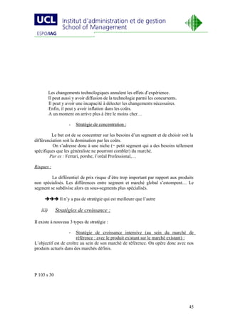 Les changements technologiques annulent les effets d’expérience.
          Il peut aussi y avoir diffusion de la technologie parmi les concurrents.
          Il peut y avoir une incapacité à détecter les changements nécessaires.
          Enfin, il peut y avoir inflation dans les coûts.
          A un moment on arrive plus à être le moins cher…

                     -   Stratégie de concentration :

         Le but est de se concentrer sur les besoins d’un segment et de choisir soit la
différenciation soit la domination par les coûts.
          On s’adresse donc à une niche (= petit segment qui a des besoins tellement
spécifiques que les généraliste ne pourront combler) du marché.
        Par ex : Ferrari, porshe, l’oréal Professional,…

Risques :

         Le différentiel de prix risque d’être trop important par rapport aux produits
non spécialisés. Les différences entre segment et marché global s’estompent… Le
segment se subdivise alors en sous-segments plus spécialisés.

      Il n’y a pas de stratégie qui est meilleure que l’autre

   iii)      Stratégies de croissance :

Il existe à nouveau 3 types de stratégie :

                     -  Stratégie de croissance intensive (au sein du marché de
                        référence : avec le produit existant sur le marché existant) :
L’objectif est de croître au sein de son marché de référence. On opère donc avec nos
produits actuels dans des marchés définis.




P 103 s 30




                                                                                     45
 