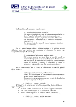 les 3 stratégies de la croissance intensive sont :

                        a) Stratégie de pénétration de marché :
                        On veut accroître les ventes dans les marchés existants. Le but est
                        donc d’accroître la demande primaire (conversion des non
                        utilisateurs de la catégorie, augmenter la quantité utilisée ainsi
                        que la fréquence d’utilisation et on va trouver des utilisations
                         nouvelles,…).
                        On veut aussi accroître la part de marché en gagnant des clients
                         sur les concurrents…

         Par ex : les opérateurs mobiles : minutes gratuites, et ils touchent les non
utilisateurs avec des systèmes de parrainage, en diminuants les coûts avec
l’augmentation du prix de la recharge.

                        b) Stratégie de développement par les produits :
                        Ici, on veut accroître les ventes dans les marchés actuels en
                        améliorant les produits actuels ou en développant des nouveaux.
                        Ex : en ajoutant de nouvelles caractéristiques, en améliorant la
                        qualité des produits, en étendant et rajeunissant la gamme de
                        produits, en acquérant des nouvelles gammes de produits,…

        Par ex : fabriquant de GSM : il y a plus de fonctionnalité sur le GSM (appareil
photo, caméra…)

                        c)Stratégie de développement par les marchés :
                        Le but est de développer les ventes en introduisant les produits
                        actuels dans de nouveaux marchés.
                        Ex : expansion géographique, nouveaux circuits de distribution,
                        nouveaux segments d’acheteurs,…

                  - Stratégie de croissance intégrative :
       L’objectif est de croître au sein de la filière industrielle. Il existe différents
Types d’intégration :
           • en amont : rachat de fournisseurs, de sources d’approvisionnement
           • vers l’aval : afin d’acquérir ou de contrôler ses débouchés
           • latérale : afin d’acquérir ou de contrôler certains concurrents,…

                    -    Stratégie de croissance par diversification :


                                                                                            46
 