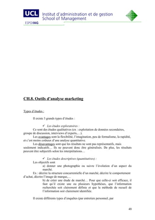 CH.8. Outils d’analyse marketing

Types d’études :

       Il existe 3 grands types d’études :

                 Les études exploratoires :
         Ce sont des études qualitatives (ex : exploitation de données secondaires,
groupe de discussion, interviews d’experts,…).
         Les avantages sont la flexibilité, l’imagination, peu de formalisme, la rapidité,
et c’est moins coûteux d’une analyse quantitative.
         Les désavantages sont que les résultats ne sont pas représentatifs, mais
seulement indicatifs… Ils ne peuvent donc être généralisés. De plus, les résultats
peuvent être subjectifs selon les interprétations…

                 Les études descriptives (quantitatives) :
        Les objectifs sont
                a) donner une photographie ou suivre l’évolution d’un aspect du
                marché.
        Ex : décrire la structure concurrentielle d’un marché, décrire le comportement
d’achat, décrire l’image de marque,…
                b) de créer une étude de marché… Pour que celle-ci soit efficace, il
                faut qu’il existe une ou plusieurs hypothèses, que l’information
                recherchée soit clairement définie et que la méthode de recueil de
                l’information soir clairement identifiée.

       Il existe différents types d’enquêtes (par entretien personnel, par


                                                                                       48
 