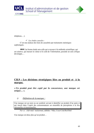 téléphone,…).

                Les études causales :
        C’est une analyse des liens de causalités par traitements statistiques
sophistiqués.

         Une bonne étude sera celle qui a recours à la méthode scientifique, qui
est créative, qui mesure la valeur et le coût de l’information, possède un sens critique
développé,…




CH.9 : Les décisions stratégiques liées au produit et à la
marque.

« Un produit peut être copié par la concurrence, une marque est
unique… ».


   i)      Définition de la marque :

Une marque est un nom ou un symbole servant à identifier un produit d’un autre et
qui inscrit dans l’esprit des consommateurs un ensemble de perceptions à la fois
rationnelles et émotionnelles.
        Par ex : club med / neckerman, addidas / Nike, Coca-Cola/Red Bull

Une marque est donc plus qu’un produit…




                                                                                     49
 