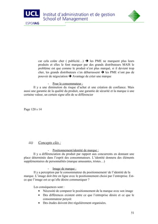car cela coûte cher ( publicité…)  les PME ne marquent plus leurs
             produits et elles le font marquer par des grands distributeurs MAIS le
             problème est que comme le produit n’est plus marqué, si il devient trop
             cher, les grands distributeurs s’en débarrassent  les PME n’ont pas de
             pouvoir de négociation  Avantage de créer une marque

                   - Pour le consommateur :
        Il y a une diminution du risque d’achat et une création de confiance. Mais
aussi une garantie de la qualité du produit, une garantie de sécurité et la marque à une
certaine valeur, un certain signe afin de se différencier



Page 120 s 14




   iii)      Concepts clés :

                   - Positionnement/identité de marque :
       Il y a différenciation du produit par rapport aux concurrents en donnant une
place déterminée dans l’esprit des consommateurs. L’identité donnera des éléments
supplémentaires de personnalités (marque amusantes, tristes…)

                    - Image de marque :
        Il y a perception par le consommateur du positionnement/ de l’identité de la
marque. L’image doit être en ligne avec le positionnement choisi par l’entreprise. Est-
ce que l’image est ce qu’elle désire communiquer ?

          Les conséquences sont :
             • Nécessité de comparer le positionnement de la marque avec son image
             • Des différences existent entre ce que l’entreprise désire et ce que le
                 consommateur perçoit
             • Des études doivent être régulièrement organisées.


                                                                                     51
 