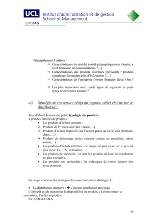 Principalement 3 critères :
                      Caractéristiques du marché (est-il géographiquement étendu, y
                        a t-il beaucoup de consommateurs ?…)
                      Caractéristiques des produits distribués (périssable ? produits
                        complexes demandant plus d’infirmation ?…)
                      Caractéristiques de l’entreprise (moyen financier élevé ? bas ?
                        …)
                      Les plus importants sont : quels types de segments et quels
                        types de personnes toucher ?


   iii)      Stratégie de couverture (dvlpt du segment cible) choisie par le
             distributeur :

   Tout d’abord faisons une petite typologie des produits :
   4 grandes familles de produits :
          • Les produits d’achats courants :
           Produits de 1ère nécessité (lait, viande,…)
           Produits d’achats impulsifs (on l’achète parce qu’on le voit (bonbons,
              chips,…))
           Produits de dépannage (achat courant comme un parapluie, crème
              solaire,…)
          • Les produits d’achats réfléchis : Le risque est plus élevé car le prix est
              plus élevé. Ex : TV, ordinateur,…
          • Les produits de spécialité : ce sont les produits de luxe, la distribution
              est plus exclusive.
          • Les produits non recherchés : les techniques de ventes doivent être
              assez poussées.



   En ce qui concerne les stratégies de couverture, on en distingue 3 :

   • La distribution intensive :  c’est une distribution très large
   L’objectif est de maximiser la disponibilité du produit, c à d maximiser la
couverture, l’accès au produit.
   Ex : COCA-COLA



                                                                                   59
 