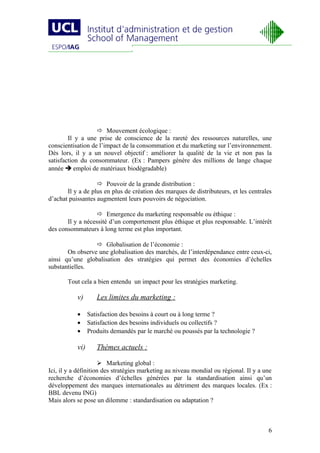  Mouvement écologique :
        Il y a une prise de conscience de la rareté des ressources naturelles, une
conscientisation de l’impact de la consommation et du marketing sur l’environnement.
Dès lors, il y a un nouvel objectif : améliorer la qualité de la vie et non pas la
satisfaction du consommateur. (Ex : Pampers génère des millions de lange chaque
année  emploi de matériaux biodégradable)

                    Pouvoir de la grande distribution :
       Il y a de plus en plus de création des marques de distributeurs, et les centrales
d’achat puissantes augmentent leurs pouvoirs de négociation.

                    Emergence du marketing responsable ou éthique :
       Il y a nécessité d’un comportement plus éthique et plus responsable. L’intérêt
des consommateurs à long terme est plus important.

                  Globalisation de l’économie :
       On observe une globalisation des marchés, de l’interdépendance entre ceux-ci,
ainsi qu’une globalisation des stratégies qui permet des économies d’échelles
substantielles.

       Tout cela a bien entendu un impact pour les stratégies marketing.

           v)       Les limites du marketing :

           •     Satisfaction des besoins à court ou à long terme ?
           •     Satisfaction des besoins individuels ou collectifs ?
           •     Produits demandés par le marché ou poussés par la technologie ?

           vi)      Thèmes actuels :

                      Marketing global :
Ici, il y a définition des stratégies marketing au niveau mondial ou régional. Il y a une
recherche d’économies d’échelles générées par la standardisation ainsi qu’un
développement des marques internationales au détriment des marques locales. (Ex :
BBL devenu ING)
Mais alors se pose un dilemme : standardisation ou adaptation ?



                                                                                       6
 