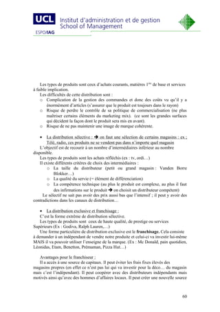 Les types de produits sont ceux d’achats courants, matières 1ère de base et services
à faible implication.
    Les difficultés de cette distribution sont :
    o Complication de la gestion des commandes et donc des coûts vu qu’il y a
        énormément d’articles (s’assurer que le produit est toujours dans le rayon)
    o Risque de perdre le contrôle de sa politique de commercialisation (ne plus
        maîtriser certains éléments du marketing mix). (ce sont les grandes surfaces
        qui décident la façon dont le produit sera mis en avant).
    o Risque de ne pas maintenir une image de marque cohérente.

   •    La distribution sélective :  on faut une sélection de certains magasins : ex ;
        Télé, radio, ces produits ne se vendent pas dans n’importe quel magasin
    L’objectif est de recourir à un nombre d’intermédiaires inférieur au nombre
disponible.
    Les types de produits sont les achats réfléchis (ex : tv, ordi…)
    Il existe différents critères de choix des intermédiaires :
         o La taille du distributeur (petit ou grand magasin : Vanden Borre
             Blokker…)
         o La qualité du servie (= élément de différenciation)
         o La compétence technique (au plus le produit est complexe, au plus il faut
             des infirmations sur le produit  on choisit un distributeur compétent)
      Le sélectif ne sait pas avoir des prix aussi bas que l’intensif ; il peut y avoir des
contradictions dans les canaux de distribution…

    • La distribution exclusive et franchisage :
    C’est la forme extrême de distribution sélective.
    Les types de produits sont ceux de haute qualité, de prestige ou services
Supérieurs (Ex : Godiva, Ralph Lauren,…)
    Une forme particulière de distribution exclusive est le franchisage. Cela consiste
à demander à un indépendant de vendre notre produite et celui-ci va investir lui-même
MAIS il va pouvoir utiliser l’enseigne de la marque. (Ex : Mc Donald, pain quotidien,
Léonidas, Etam, Benetton, Prémaman, Pizza Hut…)

   Avantages pour le franchiseur :
   Il a accès à une source de capitaux. Il peut éviter les frais fixes élevés des
magasins propres (en effet ce n’est pas lui qui va investir pour la déco… du magasin
mais c’est l’indépendant). Il peut coopérer avec des distributeurs indépendants mais
motivés ainsi qu’avec des hommes d’affaires locaux. Il peut créer une nouvelle source



                                                                                        60
 