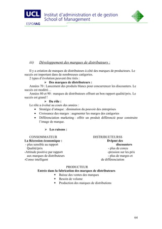 iii)    Développement des marques de distributeurs :

   Il y a création de marques de distributeurs à côté des marques de producteurs. Le
succès est important dans de nombreuses catégories.
   2 types d’évolution peuvent être tirés :
                 Des marques de distributeurs :
   Années 70 : Lancement des produits blancs pour concurrencer les discounters. Le
succès est modéré…
   Années 80 et 90 : marques de distributeurs offrant un bon rapport qualité/prix. Le
succès est grand !
                 Du rôle :
   Le rôle a évolué au cours des années :
        • Stratégie d’attaque : diminution du pouvoir des entreprises
        • Croissance des marges : augmenter les marges des catégories
        • Différenciation marketing : offrir un produit différencié pour construire
            l’image de marque.

                Les raisons :

     CONSOMMATEUR                                  DISTRIBUETEURSS
La Récession économique :                                   Dvlpmt des
 - plus sensible au rapport                                         discounters
   Qualité/prix                                              - plus de concu
-Attitude positive par rapport                              -pression sur les prix
   aux marques de distributeurs                             - plus de marges et
-Conso intelligent                                     de différenciation

                               PRODUCTEUR
          Entrée dans la fabrication des marques de distributeurs
                      Baisse des ventes des marques
                      Besoin de volume
                      Production des marques de distributions




                                                                                  64
 