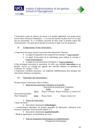 L’innovation a plus de chances de réussir si le produit appartient à un grand acteur
(savoir faire, ressources financières,…). Le taux de réussite est plus élevé s’il n’a que
peu de concurrents. Il y a d’ailleurs nécessité de faire tester le produit auprès des
consommateurs. Il se peut que le produit ne soit pas en ligne avec les promesses.

   ii)     Composantes d’une innovation :

L’importance du risque associé à une innovation dépend de 3 facteurs :
             • Le degré d’originalité et de complexité du concept (= risque marché)
             • Le degré d’innovation de la technologie pour réaliser le concept (=
                risque technologique).
             • Le degré de nouveauté pour l’entreprise (= risque stratégique).
Il faut distinguer nouveauté et innovation. En effet, une véritable innovation est un
produit, service ou concept qui apporte une nouvelle solution au problème de
l’acheteur. Ex : disque => CD.
L’expression « produits nouveaux » est employée indifféremment pour désigner des
innovations mineures ou majeures.

   iii)    Typologie des innovations :

On peut classer l’innovation selon 4 critères :
            Degré de nouveauté pour l’entreprise et le marché :
                                      Nouveauté du marché pour l’entreprise
                                          Faible                Elevé
                          Elevé     Risque technique Risque technique et commercial
Nouveauté du produit
Pour l’entreprise         faible    Risque limité          Risque commercial

            Nature de l’innovation :
2 types de nature :
           • Innovation à dominante technologique :
= caractéristiques physiques du produit (procédés de fabrication, utilisation d’un
nouveau composant, d’une nouvelle matière 1ère).
           • Innovation à dominante organisationnelle :
= Mode d’organisation, de distribution, de vente…

            Type de changement technologique ou comportemental :
                                    Changement technologique


                                                                                      68
 