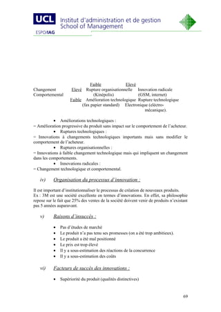 Faible           Elevé
Changement           Elevé Rupture organisationnelle Innovation radicale
Comportemental                  (Kinépolis)            (GSM, internet)
                    Faible Amélioration technologique Rupture technologique
                          (fax papier standard) Electronique (eléctro-
                                                           mécanique).

           • Améliorations technologiques :
= Amélioration progressive du produit sans impact sur le comportement de l’acheteur.
           • Ruptures technologiques :
= Innovations à changements technologiques importants mais sans modifier le
comportement de l’acheteur.
           • Ruptures organisationnelles :
= Innovations à faible changement technologique mais qui impliquent un changement
dans les comportements.
           • Innovations radicales :
= Changement technologique et comportemental.

   iv)     Organisation du processus d’innovation :
Il est important d’institutionnaliser le processus de création de nouveaux produits.
Ex : 3M est une société excellente en termes d’innovations. En effet, sa philosophie
repose sur le fait que 25% des ventes de la société doivent venir de produits n’existant
pas 5 années auparavant.

   v)      Raisons d’insuccès :

           •   Pas d’études de marché
           •   Le produit n’a pas tenu ses promesses (on a été trop ambitieux).
           •   Le produit a été mal positionné
           •   Le prix est trop élevé
           •   Il y a sous-estimation des réactions de la concurrence
           •   Il y a sous-estimation des coûts

   vi)     Facteurs de succès des innovations :

           •   Supériorité du produit (qualités distinctives)


                                                                                     69
 