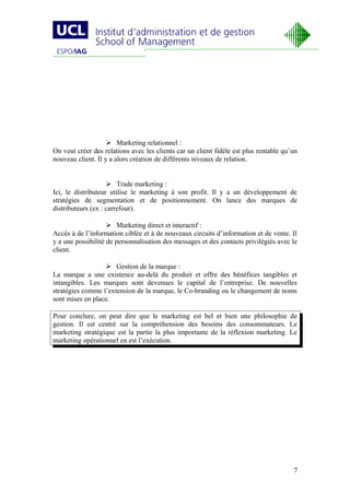  Marketing relationnel :
On veut créer des relations avec les clients car un client fidèle est plus rentable qu’un
nouveau client. Il y a alors création de différents niveaux de relation.


                     Trade marketing :
Ici, le distributeur utilise le marketing à son profit. Il y a un développement de
stratégies de segmentation et de positionnement. On lance des marques de
distributeurs (ex : carrefour).

                     Marketing direct et interactif :
Accès à de l’information ciblée et à de nouveaux circuits d’information et de vente. Il
y a une possibilité de personnalisation des messages et des contacts privilégiés avec le
client.

                   Gestion de la marque :
La marque a une existence au-delà du produit et offre des bénéfices tangibles et
intangibles. Les marques sont devenues le capital de l’entreprise. De nouvelles
stratégies comme l’extension de la marque, le Co-branding ou le changement de noms
sont mises en place.

Pour conclure, on peut dire que le marketing est bel et bien une philosophie de
gestion. Il est centré sur la compréhension des besoins des consommateurs. Le
marketing stratégique est la partie la plus importante de la réflexion marketing. Le
marketing opérationnel en est l’exécution.




                                                                                       7
 