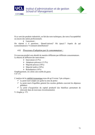 Si ce sont des produits industriels, on fait des tests techniques, des tests d’acceptabilité
ou encore des salons professionnels.
            • Lancement :
On répond à 4 questions : Quand (saison)? Où (pays) ? Auprès de qui
(consommateurs) ? Comment (distribution)?

   viii) Processus d’adoption par le consommateur :

Un nouveau produit sera abordé de manière différente par différents consommateurs.
La théorie de diffusion des innovations :
            Innovateurs (2.5%)
            Adopteurs précoces (13.5%)
            Majorité précoce (34%)
            Majorité tardive (34%)
            Retardataires (16%)
Graphiquement, on a donc une courbe de gauss.
V P 171.

L’analyse de la viabilité économique nous dit qu’il existe 3 pts critiques :
    Le point mort simple (on quitte la zone de perte)
    Le point mort d’équilibre général (les recettes globales couvrent les dépenses
       globales)
    Le point d’acquisition du capital productif (les bénéfices permettent de
       réinvestir dans de nouveaux investissements).
V. Graphe p. 173.




                                                                                         71
 