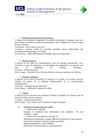  Marketing événementiel et sponsoring :
L’objectif est clairement d’augmenter la notoriété du produit, la marque, mais on a
pas le temps de mettre en avant le positionnement. On n’explique rien, le but est juste
de faire connaître.
Les moyens : tout ce qui est nouveau !
Avantages : création rapide de notoriété, retombée presse (sélectionner des
événements bien spécifiques à la cible).
Inconvénients : Effets difficilement mesurables, pas assez long terme…


       Marketing direct :
L’objectif est de cibler les consommateurs avec un message personnalisé. Avec
l’Internet, ce type de marketing s’est développé très rapidement. Les moyens sont
donc           le         téléphone,         le          mailing,         l’Internet,…
Avantage : ciblage très précis
Désavantages : nécessité d’avoir de bons fichiers, coûts pour maintenir ces fichiers…

        Relations publiques :
L’objectif est de créer la notoriété et l’image de la société. Les moyens sont des
contacts de presse, de la publicité rédactionnelle, de la communication
institutionnelle,…
Avantages : caractère moins commercial
Désavantages : Difficulté d’analyser les effets.

       Ventes :
L’objectif est de convaincre les acheteurs d’acheter le produit. Les moyens sont les
forces de ventes interne ou externe.
Avantage : contacts personnalisés
Désavantages : très coûteux, pas de création d’image de marque

   ii)     Facteurs de sélection des outils :
           o Facteurs liés au produit :
           Quantité et complexité des informations (très complexe : TV, peu
           complexe : radio).
           o Facteurs liés aux étapes du cycle de vie :
           Introduction (échantillons, coupons,  créer la notoriété, le faire essayer)
           Croissance (contacter le plus de contacts possibles)
           Maturité (promotion, carte de fidélité)
           Déclin (on investit plus dans la communication)


                                                                                    79
 