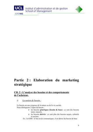 Partie 2 : Elaboration du marketing
stratégique
CH. 2 : L’analyse des besoins et des comportements
de l’acheteur.

  i)     La notion de besoin :

  Le besoin est une exigence de la nature ou de la vie sociale.
  Nous distinguons 2 types de besoin :
                  les besoins génériques (besoin de base) : ce sont des besoins
                     innés, naturels,
                  les besoins dérivés : ce sont plus des besoins acquis, culturels
                     et sociaux.
         Ex ; le GSM : le but est de communiquer, il est dérivé du besoin de base


                                                                                 8
 