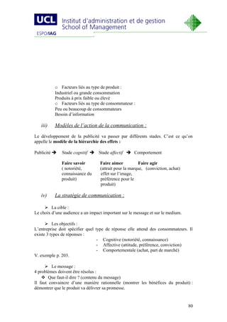 o Facteurs liés au type de produit :
          Industriel ou grande consommation
          Produits à prix faible ou élevé
          o Facteurs liés au type de consommateur :
          Peu ou beaucoup de consommateurs
          Besoin d’information

   iii)   Modèles de l’action de la communication :

Le développement de la publicité va passer par différents stades. C’est ce qu’on
appelle le modèle de la hiérarchie des effets :

Publicité    Stade cognitif  Stade affectif  Comportement

              Faire savoir        Faire aimer           Faire agir
              ( notoriété,        (attrait pour la marque, (conviction, achat)
              connaissance du     effet sur l’image,
              produit)            préférence pour le
                                  produit)

   iv)    La stratégie de communication :

      La cible :
Le choix d’une audience a un impact important sur le message et sur le medium.

       Les objectifs :
L’entreprise doit spécifier quel type de réponse elle attend des consommateurs. Il
existe 3 types de réponses :
                                 - Cognitive (notoriété, connaissance)
                                 - Affective (attitude, préférence, conviction)
                                 - Comportementale (achat, part de marché)
V. exemple p. 203.

       Le message :
4 problèmes doivent être résolus :
     Que faut-il dire ? (contenu du message)
Il faut convaincre d’une manière rationnelle (montrer les bénéfices du produit) :
démontrer que le produit va délivrer sa promesse.


                                                                                 80
 