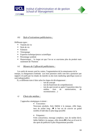 iii)      Style d’exécutions publicitaires :

Différents types :
     Tranche de vie
     Style de vie
     Fantaisie
     Témoignage
     Expertise technique/preuve scientifique
     Personnage symbole
     Humoristique… le risque est que l’on ne se souvienne plus du produit mais
       seulement de l’humour

   iv)       Mesure de l’efficacité publicitaire :

    Les outils de mesure sont les ventes, l’augmentation de la connaissance de la
marque, le changement d’attitude (ces trois premiers outils sont fait a posteriori par
rapport à la pub) par les études de marché ou des tests marketing spécifique (ceux-ci
sont indispensable).
   Il y a différents tests à faire selon les étapes de développement :
                                      - test de concept
                                      - test du board (test de compréhension)
                                      - test du spot (avant ou après l’exposition dans les
                                          médias      (test   de    mémorisation,       de
                                          reconnaissance…)

   v)        Choix des médias :

          2 approches stratégiques à retenir :
                           • Couverture :
                           Nouveaux produits, forte fidélité à la marque, cible large,
                           taux de rachat long… le but est de couvrir un grand
                           nombre d’individus le plus large possible

                          • Fréquence :
                          Forte concurrence, message complexe, taux de rachat élevé,
                          faible fidélité à la marque, cible étroite le but est d’avoir le
                          des spots de publicité le plus fréquemment possible


                                                                                        84
 
