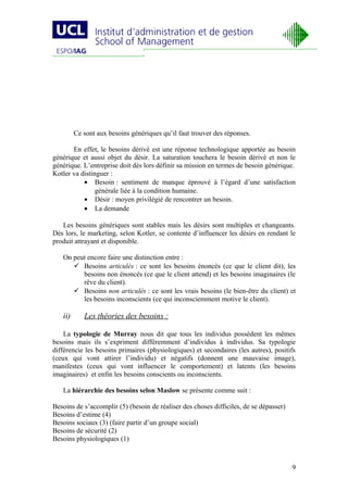 Ce sont aux besoins génériques qu’il faut trouver des réponses.

       En effet, le besoins dérivé est une réponse technologique apportée au besoin
générique et aussi objet du désir. La saturation touchera le besoin dérivé et non le
générique. L’entreprise doit dès lors définir sa mission en termes de besoin générique.
Kotler va distinguer :
           • Besoin : sentiment de manque éprouvé à l’égard d’une satisfaction
                générale liée à la condition humaine.
           • Désir : moyen privilégié de rencontrer un besoin.
           • La demande

   Les besoins génériques sont stables mais les désirs sont multiples et changeants.
Dès lors, le marketing, selon Kotler, se contente d’influencer les désirs en rendant le
produit attrayant et disponible.

   On peut encore faire une distinction entre :
       Besoins articulés : ce sont les besoins énoncés (ce que le client dit), les
         besoins non énoncés (ce que le client attend) et les besoins imaginaires (le
         rêve du client).
       Besoins non articulés : ce sont les vrais besoins (le bien-être du client) et
         les besoins inconscients (ce qui inconsciemment motive le client).

   ii)      Les théories des besoins :

    La typologie de Murray nous dit que tous les individus possèdent les mêmes
besoins mais ils s’expriment différemment d’individus à individus. Sa typologie
différencie les besoins primaires (physiologiques) et secondaires (les autres), positifs
(ceux qui vont attirer l’individu) et négatifs (donnent une mauvaise image),
manifestes (ceux qui vont influencer le comportement) et latents (les besoins
imaginaires) et enfin les besoins conscients ou inconscients.

   La hiérarchie des besoins selon Maslow se présente comme suit :

Besoins de s’accomplir (5) (besoin de réaliser des choses difficiles, de se dépasser)
Besoins d’estime (4)
Besoins sociaux (3) (faire partir d’un groupe social)
Besoins de sécurité (2)
Besoins physiologiques (1)



                                                                                        9
 