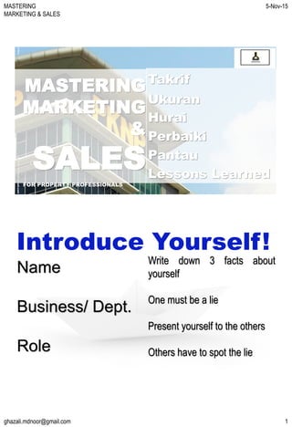 MASTERING
MARKETING & SALES
5-Nov-15
ghazali.mdnoor@gmail.com 1
MASTERING
MARKETING
&
SALES
FOR PROPERTY PROFESSIONALS
ghazali.mdnoor@gmail.com5-Nov-15
Takrif
Ukuran
Hurai
Perbaiki
Pantau
Lessons Learned
Name
Business/ Dept.
Role
Introduce Yourself!
Write down 3 facts about
yourself
One must be a lie
Present yourself to the others
Others have to spot the lie
 
