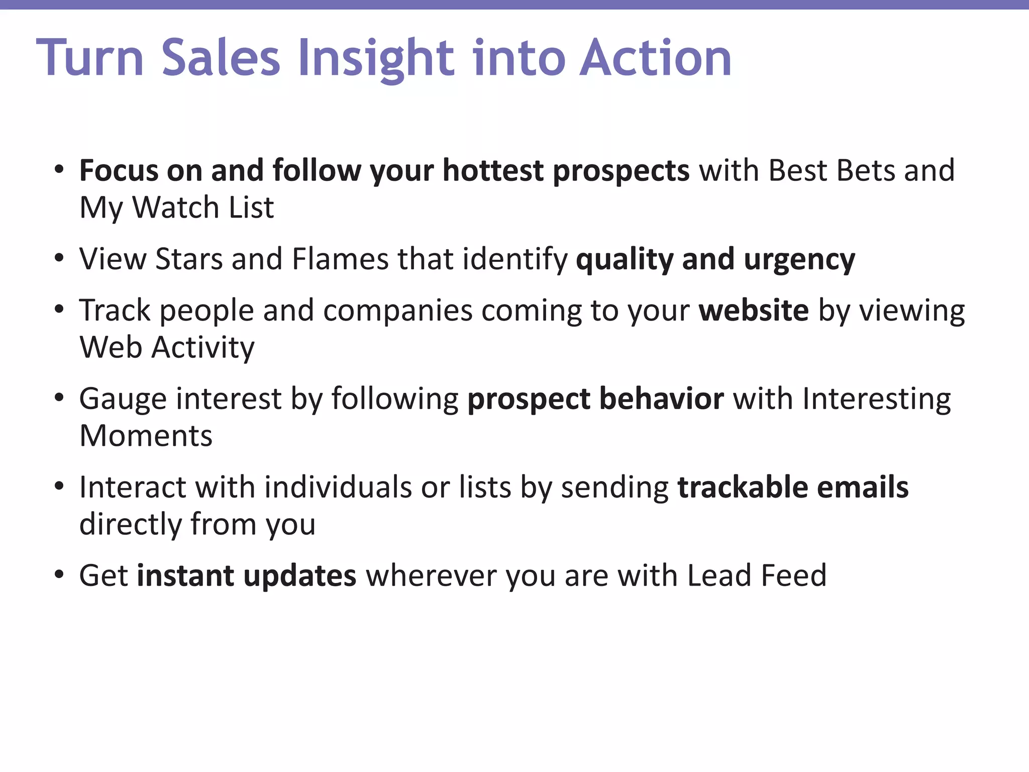 Turn Sales Insight into Action
• Focus on and follow your hottest prospects with Best Bets and
My Watch List
• View Stars and Flames that identify quality and urgency
• Track people and companies coming to your website by viewing
Web Activity
• Gauge interest by following prospect behavior with Interesting
Moments
• Interact with individuals or lists by sending trackable emails
directly from you
• Get instant updates wherever you are with Lead Feed
 