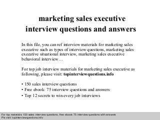 Interview questions and answers – free download/ pdf and ppt file
marketing sales executive
interview questions and answers
In this file, you can ref interview materials for marketing sales
executive such as types of interview questions, marketing sales
executive situational interview, marketing sales executive
behavioral interview…
For top job interview materials for marketing sales executive as
following, please visit: topinterviewquestions.info
• 150 sales interview questions
• Free ebook: 75 interview questions and answers
• Top 12 secrets to win every job interviews
For top materials: 150 sales interview questions, free ebook: 75 interview questions with answers
Pls visit: topinterviewquesitons.info
 