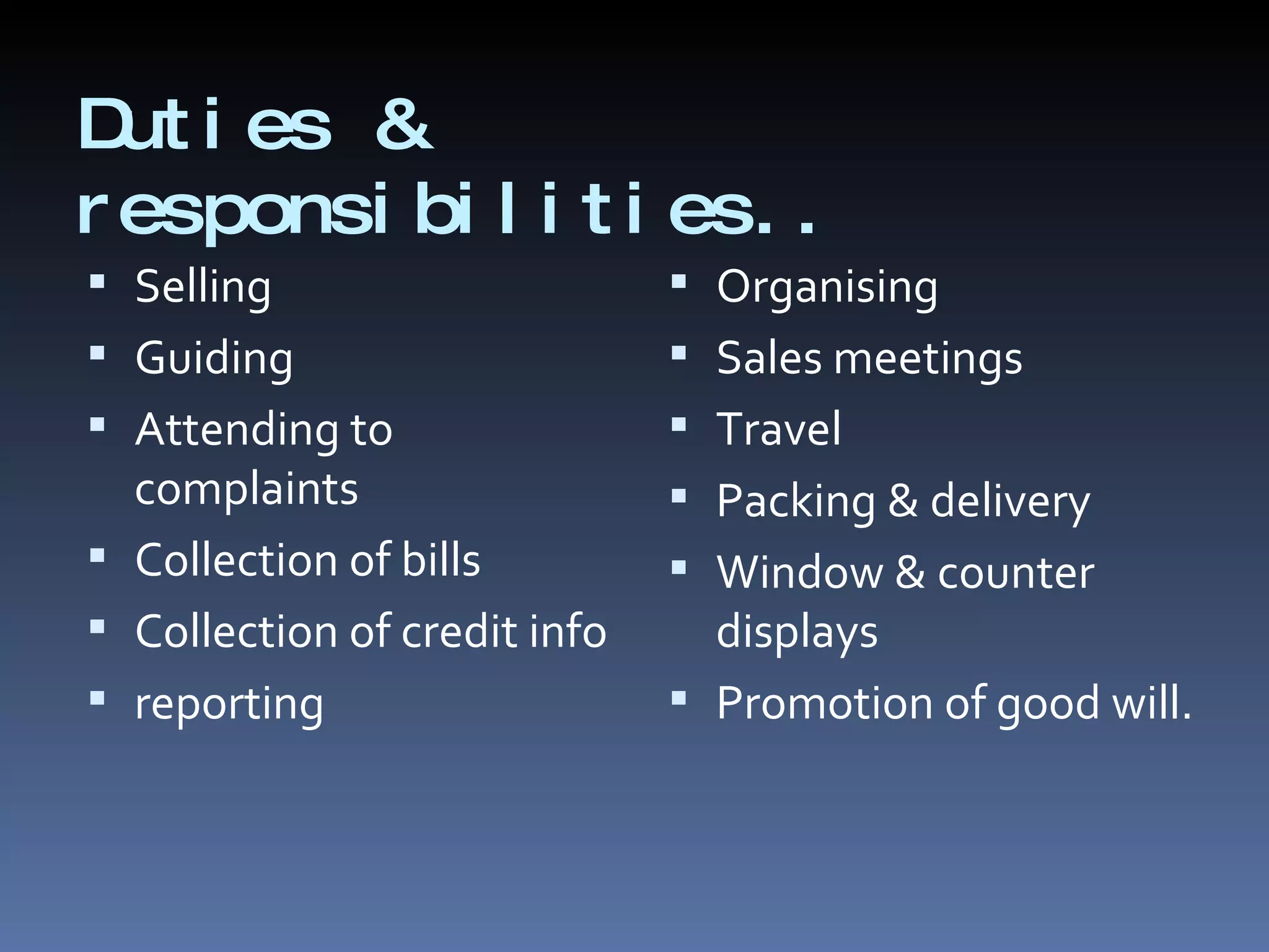 Duties & responsibilities.. Selling Guiding Attending to complaints Collection of bills Collection of credit info reporting Organising Sales meetings Travel Packing & delivery Window & counter displays Promotion of good will. 